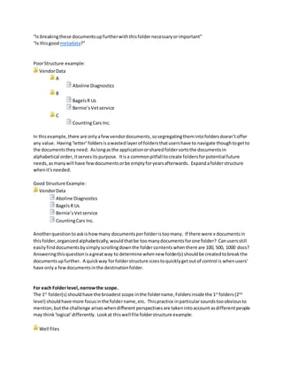 “Is breakingthese documentsupfurtherwiththisfolder necessaryorimportant”
“Is thisgoodmetadata?”
PoorStructure example:
VendorData
A
Aboline Diagnostics
B
BagelsR Us
Bernie’sVetservice
C
CountingCars Inc.
In thisexample,there are onlyafewvendordocuments,andthe numberof vendordocs isgoingto
remainsmall foryearsto come. Segregatingthemintofoldersdoesn’tofferadditional value. Having
‘letter’foldersisawastedlayerof foldersthatusershave tonavigate thoughto getto the documents
theyneed. Aslongas the applicationorsharedfoldersortsthe documentsinalphabetical order,it
servesthatpurpose. Itis a commonpitfall tocreate foldersforpotential futureneeds,asmanywill
have fewdocumentsorbe emptyforyears afterwards. Expandafolderstructure when it'sneeded.
BetterStructure Example:
VendorData
Aboline Diagnostics
BagelsR Us
Bernie’sVetservice
CountingCars Inc.
Oppositely, howmanydocumentsperfolderistoomany? If there were x documentsinthisfolder,
organizedalphabetically,wouldthatbe toomanydocumentsforone folder? Canusersstill easilyfind
documentsbysimplyscrollingdownthe foldercontentswhenthereare 100, 500, 1000 docs?
Answeringthisquestionisagreatway to determinewhen new folder(s) shouldbe createdtobreakthe
documentsupfurther.
For each Folderlevel, narrowthe scope.
The 1st
foldershouldhave the broadest scope inthe foldername.Foldersinsidethe 1st
folder(2nd
level)
shouldhave more focusinthe foldername,etc. Thispractice in particularsounds logical,butthe
challenge ariseswhendifferent perspectivesare taken intoaccountas differentpeoplemaythink
'logical'differently. Lookatthiswell file folderstructure example:
Well files
Alberta
W3
W4
 