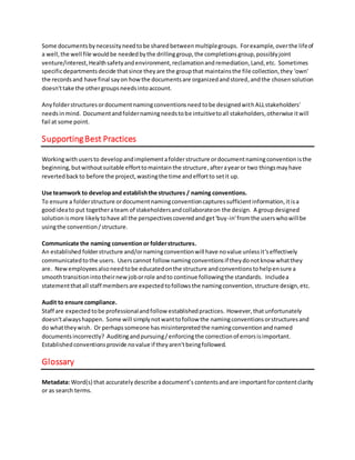 organizedandstored,andthe chosensolution doesn'ttake the othergroupsneedsintoaccount,
essentiallycreatingadata silothatother groupswouldhave difficultyfinding.
Anyfolderstructuresordocumentnamingconventionsneedtobe designedwithALLstakeholders'
needsinmind. Documentandfoldernamingneedstobe intuitivetoall stakeholders,otherwise itwill
fail at some point.
Use teamwork to developand establishthe structures / naming conventions.
To ensure a folderstructure ordocumentnamingconventioncapturessufficientinformation,itisa
goodideato put togetherateam of stakeholdersandcollaborateonthe design. A groupdesigned
solutionismore likelytohave all the perspectivescoveredas well asget'buy-in'fromthe userswhowill
be usingthe convention/structure.
Supporting Best Practices
Workingwithusersto developandimplementafolderstructure ordocumentnamingconventionisthe
beginning,butwithoutefforttomaintainthe structure,docnamingconventionsmaystoppedbeing
followed,wastingthe time andefforttosetitup.
Communicate the naming convention or folderstructures.
An established folderstructure and/ornamingconventionwill have novalue unlessit'seffectively
communicatedtothe users. Userscannot follow namingconventionsif theydonotknow whatthey
are. Newemployeesalsoneedtobe educatedonthe structure andconventionstohelpensure a
smoothtransitionintotheirnewjoborrole andto continue followingthe standards. Includea
statementthatall staff membersare expectedtofollowsthe namingconvention,structure design,etc.
Audit to ensure compliance.
Staff are expectedtobe professionalandfollow establishedpractices. However, thatunfortunately
doesn'talwayshappen. Some will simplynotwanttofollow the namingconventionsorstructuresand
do whattheywish. Or perhapssomeone has misinterpretedthe namingconventionandnamed
documentsincorrectly? Auditingandpursuing/enforcingthe correctionof errorsisimportant.
Establishedconventionsprovide novalue if theyaren'tbeingfollowed.
Glossary
Metadata: selectword(s) thataccurately describe adocument’scontentsandare importantforclarity
or as search terms.
 