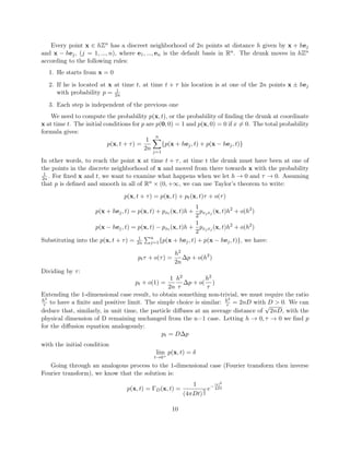 Every point x ∈ hZn has a discreet neighborhood of 2n points at distance h given by x + hej
and x − hej, (j = 1, ..., n), where e1, ..., en is the default basis in Rn. The drunk moves in hZn
according to the following rules:
1. He starts from x = 0
2. If he is located at x at time t, at time t + τ his location is at one of the 2n points x ± hej
with probability p = 1
2n
3. Each step is independent of the previous one
We need to compute the probability p(x, t), or the probability of ﬁnding the drunk at coordinate
x at time t. The initial conditions for p are p(0, 0) = 1 and p(x, 0) = 0 if x = 0. The total probability
formula gives:
p(x, t + τ) =
1
2n
n
j=1
{p(x + hej, t) + p(x − hej, t)}
In other words, to reach the point x at time t + τ, at time t the drunk must have been at one of
the points in the discrete neighborhood of x and moved from there towards x with the probability
1
2n. For ﬁxed x and t, we want to examine what happens when we let h → 0 and τ → 0. Assuming
that p is deﬁned and smooth in all of Rn × (0, +∞, we can use Taylor’s theorem to write:
p(x, t + τ) = p(x, t) + pt(x, t)τ + o(τ)
p(x + hej, t) = p(x, t) + pxt (x, t)h +
1
2
pxjxj (x, t)h2
+ o(h2
)
p(x − hej, t) = p(x, t) − pxt (x, t)h +
1
2
pxjxj (x, t)h2
+ o(h2
)
Substituting into the p(x, t + τ) = 1
2n
n
j=1{p(x + hej, t) + p(x − hej, t)}, we have:
ptτ + o(τ) =
h2
2n
∆p + o(h2
)
Dividing by τ:
pt + o(1) =
1
2n
h2
τ
∆p + o(
h2
τ
)
Extending the 1-dimensional case result, to obtain something non-trivial, we must require the ratio
h2
τ to have a ﬁnite and positive limit. The simple choice is similar: h2
τ = 2nD with D > 0. We can
deduce that, similarly, in unit time, the particle diﬀuses at an average distance of
√
2nD, with the
physical dimension of D remaining unchanged from the n=1 case. Letting h → 0, τ → 0 we ﬁnd p
for the diﬀusion equation analogously:
pt = D∆p
with the initial condition
lim
t→0+
p(x, t) = δ
Going through an analogous process to the 1-dimensional case (Fourier transform then inverse
Fourier transform), we know that the solution is:
p(x, t) = ΓD(x, t) =
1
(4πDt)
n
2
e−
|x|2
4Dt
10
 