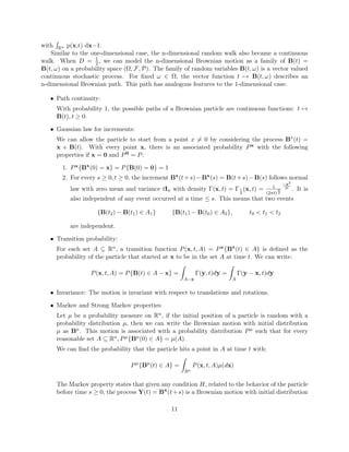 with Rn p(x,t) dx=1.
Similar to the one-dimensional case, the n-dimensional random walk also became a continuous
walk. When D = 1
2, we can model the n-dimensional Brownian motion as a family of B(t) =
B(t, ω) on a probability space (Ω, F, P). The family of random variables B(t, ω) is a vector valued
continuous stochastic process. For ﬁxed ω ∈ Ω, the vector function t → B(t, ω) describes an
n-dimensional Brownian path. This path has analogous features to the 1-dimensional case:
• Path continuity:
With probability 1, the possible paths of a Brownian particle are continuous functions: t →
B(t), t ≥ 0.
• Gaussian law for increments:
We can allow the particle to start from a point x = 0 by considering the process Bx
(t) =
x + B(t). With every point x, there is an associated probability Px with the following
properties if x = 0 and P0 = P:
1. Px{Bx
(0) = x} = P{B(0) = 0} = 1
2. For every s ≥ 0, t ≥ 0, the increment Bx
(t+s)−Bx
(s) = B(t+s)−B(s) follows normal
law with zero mean and variance tIn with density Γ(x, t) = Γ1
2
(x, t) = 1
(2πt)
n
2
−x2
2t
. It is
also independent of any event occurred at a time ≤ s. This means that two events
{B(t2) − B(t1) ∈ A1} {B(t1) − B(t0) ∈ A2}, t0 < t1 < t2
are independent.
• Transition probability:
For each set A ⊆ Rn, a transition function P(x, t, A) = Px{Bx
(t) ∈ A} is deﬁned as the
probability of the particle that started at x to be in the set A at time t. We can write:
P(x, t, A) = P{B(t) ∈ A − x} =
A−x
Γ(y, t)dy =
A
Γ(y − x, t)dy
• Invariance: The motion is invariant with respect to translations and rotations.
• Markov and Strong Markov properties:
Let µ be a probability measure on Rn, if the initial position of a particle is random with a
probability distribution µ, then we can write the Brownian motion with initial distribution
µ as Bµ
. This motion is associated with a probability distribution Pµ such that for every
reasonable set A ⊆ Rn, Pµ{Bµ
(0) ∈ A} = µ(A).
We can ﬁnd the probability that the particle hits a point in A at time t with:
Pµ
{Bµ
(t) ∈ A} =
Rn
P(x, t, A)µ(dx)
The Markov property states that given any condition H, related to the behavior of the particle
before time s ≥ 0, the process Y(t) = Bx
(t+s) is a Brownian motion with initial distribution
11
 