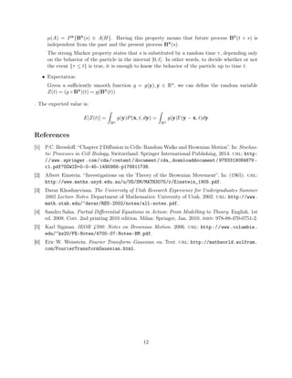 µ(A) = Px{Bx
(s) ∈ A|H}. Having this property means that future process Bx
(t + s) is
independent from the past and the present process Bx
(s).
The strong Markov property states that s is substituted by a random time τ, depending only
on the behavior of the particle in the interval [0, t]. In other words, to decide whether or not
the event {τ ≤ t} is true, it is enough to know the behavior of the particle up to time t.
• Expectation:
Given a suﬃciently smooth function g = g(y), y ∈ Rn, we can deﬁne the random variable
Z(t) = (g ◦ Bx
)(t) = g(Bx
(t))
. The expected value is:
E[Z(t)] =
Rn
g(y)P(x, t, dy) =
Rn
g(y)Γ(y − x, t)dy
References
[1] P.C. Bressloﬀ. “Chapter 2 Diﬀusion in Cells: Random Walks and Brownian Motion”. In: Stochas-
tic Processes in Cell Biology, Switzerland: Springer International Publishing, 2014. url: http:
//www.springer.com/cda/content/document/cda_downloaddocument/9783319084879-
c1.pdf?SGWID=0-0-45-1490968-p176811738.
[2] Albert Einstein. “Investigations on the Theory of the Brownian Movement”. In: (1965). url:
http://www.maths.usyd.edu.au/u/UG/SM/MATH3075/r/Einstein_1905.pdf.
[3] Davar Khoshnevisan. The University of Utah Research Experience for Undergraduates Summer
2002 Lecture Notes. Department of Mathematics: University of Utah, 2002. url: http://www.
math.utah.edu/~davar/REU-2002/notes/all-notes.pdf.
[4] Sandro Salsa. Partial Diﬀerential Equations in Action: From Modelling to Theory. English. 1st
ed. 2008. Corr. 2nd printing 2010 edition. Milan: Springer, Jan. 2010. isbn: 978-88-470-0751-2.
[5] Karl Sigman. IEOR 4700: Notes on Brownian Motion. 2006. url: http://www.columbia.
edu/~ks20/FE-Notes/4700-07-Notes-BM.pdf.
[6] Eric W. Weisstein. Fourier Transform–Gaussian. en. Text. url: http://mathworld.wolfram.
com/FourierTransformGaussian.html.
12
 