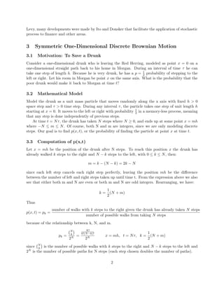 Levy, many developments were made by Ito and Donsker that facilitate the application of stochastic
process to ﬁnance and other areas.
3 Symmetric One-Dimensional Discrete Brownian Motion
3.1 Motivation: To Save a Drunk
Consider a one-dimensional drunk who is leaving the Red Herring, modeled as point x = 0 on a
one-dimensional straight path back to his home in Morgan. During an interval of time τ he can
take one step of length h. Because he is very drunk, he has a p = 1
2 probability of stepping to the
left or right. Let his room in Morgan be point x on the same axis. What is the probability that the
poor drunk would make it back to Morgan at time t?
3.2 Mathematical Model
Model the drunk as a unit mass particle that moves randomly along the x axis with ﬁxed h > 0
space step and τ > 0 time step. During any interval τ, the particle takes one step of unit length h
starting at x = 0. It moves to the left or right with probability 1
2 in a memory-less process, meaning
that any step is done independently of previous steps.
At time t = Nτ, the drunk has taken N steps where N ≥ 0, and ends up at some point x = mh
where −N ≤ m ≤ N. Of course, both N and m are integers, since we are only modeling discrete
steps. Our goal is to ﬁnd p(x, t), or the probability of ﬁnding the particle at point x at time t.
3.3 Computation of p(x,t)
Let x = mh be the position of the drunk after N steps. To reach this position x the drunk has
already walked k steps to the right and N − k steps to the left, with 0 ≤ k ≤ N, then:
m = k − (N − k) = 2k − N
since each left step cancels each right step perfectly, leaving the position mh be the diﬀerence
between the number of left and right steps taken up until time t. From the expression above we also
see that either both m and N are even or both m and N are odd integers. Rearranging, we have:
k =
1
2
(N + m)
Thus
p(x, t) = pk =
number of walks with k steps to the right given the drunk has already taken N steps
number of possible walks from taking N steps
because of the relationship between k, N, and m.
pk =
N
k
2N
=
N!
k!(N−k)!
2N
x = mh, t = Nτ, k =
1
2
(N + m)
since N
k is the number of possible walks with k steps to the right and N − k steps to the left and
2N is the number of possible paths for N steps (each step chosen doubles the number of paths).
2
 