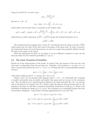 Using k and G (1), we solve to get:
k2
=
N(N + 1)
4
Because m = 2k − N,
m = 2 k − N = 2
N
2
− N = 0 = x
which makes sense because there is symmetry in the random walk.
m2
= 4 k2
− 4 k N + N2
= 4
N(N + 1)
4
− 4
N
2
N + N2
= N2
+ N − 2N2
+ N2
= N
which from our earlier expression x2 = m2 h means the standard deviation of x is:
x2 =
√
Nh
The standard deviation suggests that, at time Nτ, the distance from the origin is of order
√
NH,
which means that the order of the time scale is the square of the space scale. In order to preserve
the standard deviation of x in the limit process, we must use a space-time parabolic dilation (rescale
the time as the square of the space).
With this information in mind, we are going to set up a diﬀerence equation to carry out the
limit procedure for the transition probability p = p(x, t).
3.4 The Limit Transition Probability
Recall one of the characteristics of the drunk: he doesn’t have any memory of his last step, and
each move is independent from the previous one. Therefore, if his position is x at time t + τ, at
time t, his previous position has to be x − h or x + h. Putting this into a total probability formula,
we have:
p(x, t + τ) =
1
2
p(x − h, t) +
1
2
p(x + h, t)
with initial conditions p(0, 0) = 1 and p(x, 0) = 0 if x = 0.
Fixing x and t, we can examine what happens when h → 0, τ → 0. Essentially this is looking
at smaller and smaller steps in smaller and smaller time spans until we can get to the continuous
case. We can think of p as a smooth function deﬁned in the whole half plane R × (0, +∞) and not
only at the discrete set of points (mh, Nτ), which is what the discrete steps previously gave us. By
passing to the limit, we will ﬁnd a continuous probability distribution so that p(x, t), which is the
probability of ﬁnding the drunk at (x, t), is zero. If we interpret p as a probability density then this
inconvenience disappears. Using Taylor’s formula/approximation we can write this:
p(x, t + τ) = p(x, t) + pt(x, t)τ + o(τ)
p(x + h, t) = p(x, t) + px(x, t)h +
1
2
pxx(x, t)h2
+ o(h2
)
p(x − h, t) = p(x, t) − px(x, t)h +
1
2
pxx(x, t)h2
+ o(h2
)
4
 