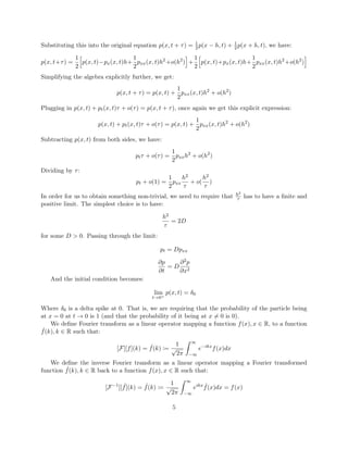 Substituting this into the original equation p(x, t + τ) = 1
2p(x − h, t) + 1
2p(x + h, t), we have:
p(x, t+τ) =
1
2
p(x, t)−px(x, t)h+
1
2
pxx(x, t)h2
+o(h2
) +
1
2
p(x, t)+px(x, t)h+
1
2
pxx(x, t)h2
+o(h2
)
Simplifying the algebra explicitly further, we get:
p(x, t + τ) = p(x, t) +
1
2
pxx(x, t)h2
+ o(h2
)
Plugging in p(x, t) + pt(x, t)τ + o(τ) = p(x, t + τ), once again we get this explicit expression:
p(x, t) + pt(x, t)τ + o(τ) = p(x, t) +
1
2
pxx(x, t)h2
+ o(h2
)
Subtracting p(x, t) from both sides, we have:
ptτ + o(τ) =
1
2
pxxh2
+ o(h2
)
Dividing by τ:
pt + o(1) =
1
2
pxx
h2
τ
+ o(
h2
τ
)
In order for us to obtain something non-trivial, we need to require that h2
τ has to have a ﬁnite and
positive limit. The simplest choice is to have:
h2
τ
= 2D
for some D > 0. Passing through the limit:
pt = Dpxx
∂p
∂t
= D
∂2p
∂x2
And the initial condition becomes:
lim
t→0+
p(x, t) = δ0
Where δ0 is a delta spike at 0. That is, we are requiring that the probability of the particle being
at x = 0 at t → 0 is 1 (and that the probability of it being at x = 0 is 0).
We deﬁne Fourier transform as a linear operator mapping a function f(x), x ∈ R, to a function
ˆf(k), k ∈ R such that:
[F][f](k) = ˆf(k) :=
1
√
2π
∞
−∞
e−ikx
f(x)dx
We deﬁne the inverse Fourier transform as a linear operator mapping a Fourier transformed
function ˆf(k), k ∈ R back to a function f(x), x ∈ R such that:
[F−1
][ ˆf](k) = ˆf(k) :=
1
√
2π
∞
−∞
eikx ˆf(x)dx = f(x)
5
 