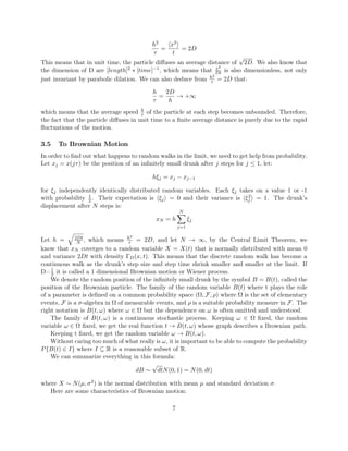 h2
τ
=
x2
t
= 2D
This means that in unit time, the particle diﬀuses an average distance of
√
2D. We also know that
the dimension of D are [length]2 ∗ [time]−1, which means that x2
Dt is also dimensionless, not only
just invariant by parabolic dilation. We can also deduce from h2
τ = 2D that:
h
τ
=
2D
h
→ +∞
which means that the average speed h
τ of the particle at each step becomes unbounded. Therefore,
the fact that the particle diﬀuses in unit time to a ﬁnite average distance is purely due to the rapid
ﬂuctuations of the motion.
3.5 To Brownian Motion
In order to ﬁnd out what happens to random walks in the limit, we need to get help from probability.
Let xj = x(jτ) be the position of an inﬁnitely small drunk after j steps for j ≤ 1, let:
hξj = xj − xj−1
for ξj independently identically distributed random variables. Each ξj takes on a value 1 or -1
with probability 1
2. Their expectation is ξj = 0 and their variance is ξ2
j = 1. The drunk’s
displacement after N steps is:
xN = h
N
j=1
ξj
Let h = 2Dt
N , which means h2
τ = 2D, and let N → ∞, by the Central Limit Theorem, we
know that xN coverges to a random variable X = X(t) that is normally distributed with mean 0
and variance 2Dt with density ΓD(x, t). This means that the discrete random walk has become a
continuous walk as the drunk’s step size and step time shrink smaller and smaller at the limit. If
D=1
2 it is called a 1 dimensional Brownian motion or Wiener process.
We denote the random position of the inﬁnitely small drunk by the symbol B = B(t), called the
position of the Brownian particle. The family of the random variable B(t) where t plays the role
of a parameter is deﬁned on a common probability space (Ω, F, ρ) where Ω is the set of elementary
events, F is a σ-algebra in Ω of measurable events, and ρ is a suitable probability measure in F. The
right notation is B(t, ω) where ω ∈ Ω but the dependence on ω is often omitted and understood.
The family of B(t, ω) is a continuous stochastic process. Keeping ω ∈ Ω ﬁxed, the random
variable ω ∈ Ω ﬁxed, we get the real function t → B(t, ω) whose graph describes a Brownian path.
Keeping t ﬁxed, we get the random variable ω → B(t, ω).
Without caring too much of what really is ω, it is important to be able to compute the probability
P{B(t) ∈ I} where I ⊆ R is a reasonable subset of R.
We can summarize everything in this formula:
dB ∼
√
dtN(0, 1) = N(0, dt)
where X ∼ N(µ, σ2) is the normal distribution with mean µ and standard deviation σ.
Here are some characteristics of Brownian motion:
7
 