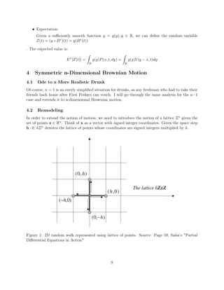 • Expectation:
Given a suﬃciently smooth function g = g(y), y ∈ R, we can deﬁne the random variable
Z(t) = (g ◦ Bx)(t) = g(Bx(t))
. The expected value is:
Ex
[Z(t)] =
R
g(y)P(x, t, dy) =
R
g(y)Γ(y − x, t)dy
4 Symmetric n-Dimensional Brownian Motion
4.1 Ode to a More Realistic Drunk
Of course, n = 1 is an overly simpliﬁed situation for drunks, as any freshman who had to take their
friends back home after First Fridays can vouch. I will go through the same analysis for the n=1
case and extends it to n-dimensional Brownian motion.
4.2 Remodeling
In order to extend the notion of motion, we need to introduce the notion of a lattice Zn given the
set of points x ∈ Rn. Think of x as a vector with signed integer coordinates. Given the space step
h>0, hZn denotes the lattice of points whose coordinates are signed integers multiplied by h.
Figure 1: 2D random walk represented using lattice of points. Source: Page 59, Salsa’s "Partial
Diﬀerential Equations in Action"
9
 