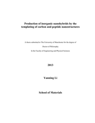 Production of inorganic nanohybrids by the
templating of carbon and peptide nanostructures
A thesis submitted to The University of Manchester for the degree of
Doctor of Philosophy
In the Faculty of Engineering and Physical Sciences
2013
Yanning Li
School of Materials
 
