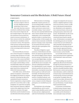 44 ACTUARIAL REVIEW SEPTEMBER/OCTOBER 2016 CASACT.ORG
Insurance Contracts and the Blockchain: A Bold Future Ahead
BY MARCO BARATTA
T
he modern-day insurance con-
tract has its origins in 14th cen-
tury Italy. Shipping merchants
would obtain a loan to fund
their trade; these loan contracts
contained a conditional clause stating
that, in the event of a shipwreck, the
loan would be forgiven. This clause, and
the overall loan structure itself, func-
tioned as insurance and premium. As
these contracts evolved, the conditional
clause became a standalone contract:
an insurance contract. This separation
of the insurance and financing compo-
nents allowed more efficient spreading
of risk, increasing trade for many years
to come.
Over the last 500 years, the insur-
ance contract has grown in complexity,
covering a large and diverse set of risks.
However, for much of that time, and in
many respects, the contract itself didn’t
change much: a standardized form, writ-
ten on paper, and describing a contrac-
tual relationship. Indeed, the majority of
our institutions are built around static,
paper-based forms, interpreted and
enforced by human principals.
In the 20th century, with the devel-
opment of computers, contracts have
been digitized and shared via computer
networks. Technology has allowed for
standardized business transactions
between organizations, using encryption
protocols to secure them, akin to a digi-
tal signature. Yet, apart from encryption,
these transactions represent a digitized
version of the original static form, basi-
cally just an extension of the paper-
based forms used for hundreds of years,
and still enforced by human principals.
With innovations in technology,
specifically computer protocols, it is
now becoming possible to embed into
digital contracts the ability to verify,
enforce and execute contract terms —
essentially creating a “smart contract.”
This may seem somewhat farfetched, but
smart contracts already exist in various
simple guises, such as automated bill
payment at banks or a purchase from a
vending machine. In both examples, the
contract clauses (automatic monthly bill
payment or buying a snack, respectively)
are executed by electronic protocols,
without the direct participation of hu-
man principals.
The advent of digital (or crypto)
currencies, of which Bitcoin is the best
known, has opened up opportunities for
more advanced digital contracts. Bitcoin
uses the concept of a blockchain, which
is an encrypted digital ledger, recording
all transactions that have occurred for a
specific Bitcoin since its inception. The
protocols underlying the blockchain
use a distributed peer-to-peer computer
network to perform the functions of an
intermediary, ensuring that transactions
between parties are valid and trusted.
Essentially, the blockchain protocols,
through cryptography, eliminate the
need for a centralized authority, such
as a bank, by distributing that function
across a computer network of disparate
participants, not controlled by any one
entity.
The blockchain is the technology
underlying Bitcoin, and it is used to
capture unique identifiers, protect sensi-
tive data and store a digital payments
audit trail. The blockchain is also flexible
enough to be adopted by the insurance
industry to digitally implement compo-
nents of an insurance contract. In addi-
tion to collecting and storing informa-
tion, blockchains can be expanded to
store contractual clauses, relevant sup-
porting documents, claims forms and
invoices. The blockchain can also access
third-party information and execute
contractual clauses based on specific
events. All information is encrypted, and
the underlying protocols are intended
to ensure that trust and verification are
valid, potentially reducing fraud and
lowering the costs of issuing and execut-
ing an insurance agreement between
parties. In effect, the blockchain makes a
smart insurance contract feasible.
Let me briefly mention two of the
many interesting insurance applications
of the blockchain: claims and reinsur-
ance.
Claims handling costs should be
significantly affected by the blockchain,
through the potential reduction in er-
rors, improvements in transparency and
detection of possible fraudulent claims.
Both insurance contract and associated
claim information could be verified and
reviewed using a trusted distributed net-
work that groups of insurers participate
in and operate. If multiple claims are
made for one accident, all insurers will
know of this, as they all have access to
the same blockchain, virtually eliminat-
ing the potential for fraud.
In reinsurance, the blockchain
is already having a dramatic impact.
A large German-based reinsurer has
successfully used the blockchain to
issue catastrophe swaps and bonds.
actuarialEXPERTISE
 