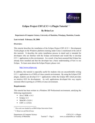 Eclipse Project CDT (C/C++) Plugin Tutorial 1, 2
                                           By Brian Lee

    Department of Computer Science, University of Manitoba, Winnipeg, Manitoba, Canada

Last revised: February 20, 2004

Overview:

This tutorial describes the installation of the Eclipse Project CDT (C/C++ Development
Tools) plugin on the Windows platform (running under Linux is mentioned at the end of
this tutorial). It describes the entire installation process in detail and is intended for
developers who are familiar with the Eclipse environment and would like to develop
C/C++ applications in this environment. As a result, it has been assumed that Eclipse has
already been installed and that the developer has a basic understanding of how to use
Eclipse. To learn more about the Eclipse Project, please visit:

          http://www.eclipse.org

In addition, this tutorial is especially useful for students who are uncomfortable writing
C/C++ applications in a UNIX or Linux console environment. By using the Eclipse CDT
plugin, students can develop C/C++ applications within the Eclipse IDE which provides
an intuitive GUI for development. As well, applications developed this way require
minimal effort in porting to a UNIX or Linux environment.

Requirements:

This tutorial has been written in a Windows XP Professional environment, satisfying the
following requirements:
        Java 2 SDK v1.4.1
        Eclipse v2.1
        MinGW v3.0.0-1
        CDT v1.1.0 GA

1
    This work was funded by an IBM Eclipse Innovation Grant.
2
    © Brian Lee and David Scuse

Department of Computer Science                                          CDT (C/C++) Plugin
University of Manitoba                    Tutorial 7 – Page 1   www.cs.umanitoba.ca/~eclipse
 