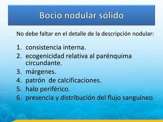 No debe faltar en el detalle de la descripción nodular:
1. consistencia interna.
2. ecogenicidad relativa al parénquima
circundante.
3. márgenes.
4. patrón de calcificaciones.
5. halo periférico.
6. presencia y distribución del flujo sanguíneo.
 