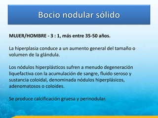 MUJER/HOMBRE - 3 : 1, más entre 35-50 años.
La hiperplasia conduce a un aumento general del tamaño o
volumen de la glándula.
Los nódulos hiperplásticos sufren a menudo degeneración
liquefactiva con la acumulación de sangre, fluido seroso y
sustancia coloidal, denominada nódulos hiperplásicos,
adenomatosos o coloides.
Se produce calcificación gruesa y perinodular.
 