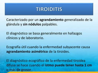 Caracterizado por un agrandamiento generalizado de la
glándula y sin nódulos palpables.
El diagnóstico se basa generalmente en hallazgos
clínicos y de laboratorio.
Ecografía útil cuando la enfermedad subyacente causa
agrandamiento asimétrico de la tiroides.
El diagnóstico ecográfico de la enfermedad tiroidea
difusa se hace cuando el istmo puede tener hasta 1 cm
o más de grosor
 