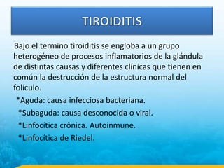 Bajo el termino tiroiditis se engloba a un grupo
heterogéneo de procesos inflamatorios de la glándula
de distintas causas y diferentes clínicas que tienen en
común la destrucción de la estructura normal del
folículo.
*Aguda: causa infecciosa bacteriana.
*Subaguda: causa desconocida o viral.
*Linfocítica crônica. Autoinmune.
*Linfocítica de Riedel.
 