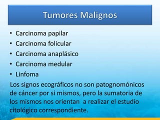 • Carcinoma papilar
• Carcinoma folicular
• Carcinoma anaplásico
• Carcinoma medular
• Linfoma
Los signos ecográficos no son patognomónicos
de cáncer por si mismos, pero la sumatoria de
los mismos nos orientan a realizar el estudio
citológico correspondiente.
 