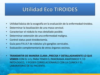 • Utilidad básica de la ecografía en la evaluación de la enfermedad tiroidea.
• Determinar la localización de una masa cervical.
• Caracterizar el nódulo lo mas detallado posible.
• Determinar extensión de una enfermedad maligna.
• Control status post-tiroidectomía.
• Guía para P.A.A.F de nódulos y/o ganglios cervicales.
• Evaluación complementaria de otros órganos vecinos.
• TRANSMITIR DE MANERA CLARA ,PRECISA Y DETALLADAMENTE LO QUE
VEMOS CON EL U.S, PARA TENER EL PANORAMA ANATOMICO Y / O
PATOLOGICO, Y PODER CORRELACIONARLO CON LA CLINICA Y EL
LABORATORIO DE SU PACIENTE.
 