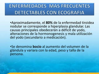 •Aproximadamente, el 80% de la enfermedad tiroidea
nodular se corresponde a hiperplasia glandular. Las
causas principales obedecerán a déficit de yodo,
alteraciones de la hormonogenesis y mala utilización
del yodo (secundario a medicación).
•Se denomina bocio al aumento del volumen de la
glándula y variara con la edad, peso y talla de la
persona.
 