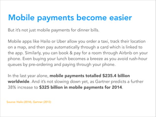 Mobile payments become easier
But it’s not just mobile payments for dinner bills.
Mobile apps like Hailo or Uber allow you order a taxi, track their location
on a map, and then pay automatically through a card which is linked to
the app. Similarly, you can book & pay for a room through Airbnb on your
phone. Even buying your lunch becomes a breeze as you avoid rush-hour
queues by pre-ordering and paying through your phone.
In the last year alone, mobile payments totalled $235.4 billion
worldwide. And it’s not slowing down yet, as Gartner predicts a further
38% increase to $325 billion in mobile payments for 2014.
Source: Hailo (2014), Gartner (2013)

 