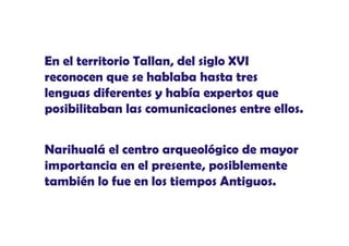 En el territorio Tallan, del siglo XVI
reconocen que se hablaba hasta tres
lenguas diferentes y había expertos que
posibilitaban las comunicaciones entre ellos.
Narihualá el centro arqueológico de mayor
importancia en el presente, posiblemente
también l f
t bié lo fue en los tiempos Antiguos.
l s ti
s A ti
s

 