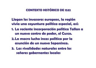 CONTEXTO HISTÓRICO DE 1532

Llegan l invasores europeos, la región
Ll
los i
l
ió
vivía una coyuntura política especial, así:
1. La reciente incorporación política Tallan a
un nuevo centro de poder, el Cusco.
poder
2.La macro lucha incas política por la
asunción de un nuevo Sapaninca.
ó
3. Las rivalidades naturales entre los
señores gobernantes locales

 