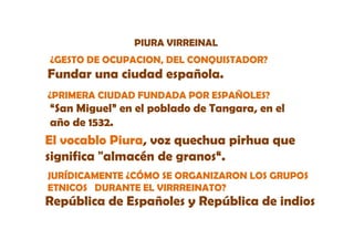 PIURA VIRREINAL
¿GESTO DE OCUPACION, DEL CONQUISTADOR?

Fundar una ciudad española.
¿PRIMERA CIUDAD FUNDADA POR ESPAÑOLES?

“San Miguel” en el poblado de Tangara, en el
año de 1532.

El vocablo Piura, voz quechua pirhua que
significa "almacén de granos“.
i ifi " l
é d
“
JURÍDICAMENTE ¿CÓMO SE ORGANIZARON LOS GRUPOS
ETNICOS DURANTE EL VIRRREINATO?

República de Españoles y República de indios

 