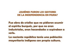 ¿QUIÉNES FURON LOS GESTORES
DE LA INDEPENDENCIA EN PIURA?

Fue obra de criollos que no pidieron asumir
el espíritu burgués, por que no eran
industriales, eran hacendados o aspiraban a
serlo.
serlo
La naciente república tenía una población
mayoritaria indígena con propia cultura.

 