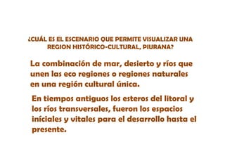 ¿CUÁL ES EL ESCENARIO QUE PERMITE VISUALIZAR UNA
REGION HISTÓRICO-CULTURAL, PIURANA?
Ó

La
L combinación de mar, desierto y ríos que
bi
ió d
d i t
í
unen las eco regiones o regiones naturales
en una región cultural única.
En tiempos antiguos los esteros del litoral y
los ríos transversales, fueron los espacios
iníciales y vitales para el desarrollo hasta el
presente.

 