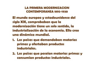 LA PRIMERA MODERNIZACION
CONTEMPORANEA 1895-1930

El mundo europeo y estadounidense del
siglo XIX, comprobaban que la
modernización ti
d i ió tiene un solo sentido, la
s l s tid l
industrialización de la economía. Ello creo
una dinámica mundial.
1. Los países que demandaban materias
primas y ofertaban productos
industriales.
industriales
2. Los países que poseían materias primas y
consumían productos industriales.

 
