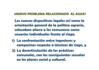 ¿NUEVO PROBLEMA RELACIONADO AL AGUA?

Los nuevos dispositivos legales así como la
orientación general de la política agraria,
colocaban ahora a los comuneros como
usuarios individuales frente al riego.
1) La confrontación entre ingenieros y
campesinos respecto a técnicas de riego, y
2) La desarticulación de las prácticas
comunales, con las consiguientes secuelas
en los planos s i l y cultural.
l s l
s social
lt
l

 