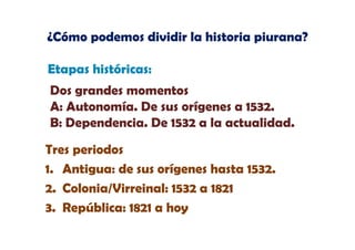 ¿Cómo podemos dividir la historia piurana?
Etapas históricas:
Dos grandes momentos
A: Autonomía. De sus orígenes a 1532.
B: Dependencia. De 1532 a la actualidad.
Tres periodos
1. Antigua: de sus orígenes hasta 1532.
2. Colonia/Virreinal: 1532 a 1821
3. República: 1821 a hoy

 