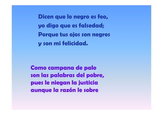 Dicen que lo negro es feo,
yo digo que es falsedad;
Porque tus ojos son negros
y son mi felicidad.

Como campana de p
p
palo
son las palabras del pobre,
pues le niegan la justicia
aunque la razón le sobre

 