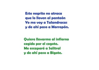 Este negrito no atraca
que lo lleven al panteón
Yo me voy a Talandracas
y de ahí paso a Morropón
Morropón.
Quiere llevarme al infierno
cogido por el cogote.
id
l
t
Me escaparé a Salitral
y de ahí paso a Bigote.

 