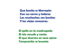 Que bonito es Morropón
Con sus cerros y laderas
Las muchachas son bonitas
Y las viejas reveceras
reveceras.
El gallo en la madrugada
El ala sacude y canta
l
d
t
El que duerme en casa ajena
Tempranito se levanta

 