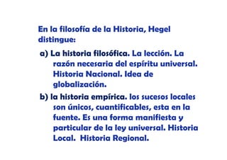 En la filosofía de la Historia, Hegel
distingue:
a) La historia filosófica. La lección. La
razón necesaria del espíritu universal.
ó
i d l
í it
i
l
Historia Nacional. Idea de
globalización.
b) la historia empírica. los sucesos locales
son únicos, cuantificables, esta en la
fuente.
fuente Es una forma manifiesta y
particular de la ley universal. Historia
Local. Historia Regional.

 