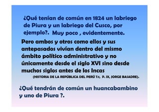 ¿Qué tenían de común en 1824 un labriego
de Piura y un labriego del Cusco, por
ejemplo?. Muy poco , evidentemente.
j
l ?
Pero ambos y otros como ellos y sus
antepasados vivían dentro del mismo
ámbito político administrativo y no
únicamente desde el siglo XVI sino desde
muchos siglos antes de los Incas
h i l
t d l I
(HISTORIA DE LA REPÚBLICA DEL PERÚ T:1, P. IX, JORGE BASADRE).

¿Qué tendrán de común un huancabambino
y uno d Piura ?.
de Pi
?

 