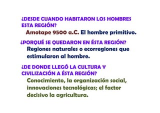¿DESDE CUANDO HABITARON LOS HOMBRES
ESTA REGIÓN?

Amotape 9500 a.C. El h b primitivo.
A t
C
hombre i iti
¿PORQUÉ SE QUEDARON EN ÉSTA REGIÓN?

Regiones naturales o ecorregiones que
estimularon al hombre
hombre.

¿DE DONDE LLEGÓ LA CULTURA Y
CIVILIZACIÓN A ÉSTA REGIÓN?

Conocimiento, la organización social,
innovaciones tecnológicas; el factor
decisivo la agricultura
agricultura.

 