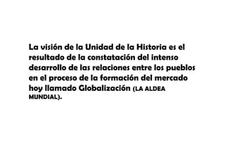 La visión de la Unidad de la Historia es el
resultado de la constatación del intenso
desarrollo de las relaciones entre los pueblos
en el proceso de la formación del mercado
hoy llamado Globalización (LA ALDEA
MUNDIAL).
MUNDIAL)

 