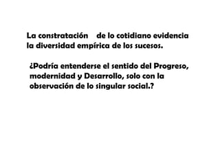 La constratación de lo cotidiano evidencia
la diversidad empírica de los sucesos.
í
¿Podría entenderse el sentido del Progreso,
modernidad y Desarrollo, solo con la
observación de lo singular social.?

 