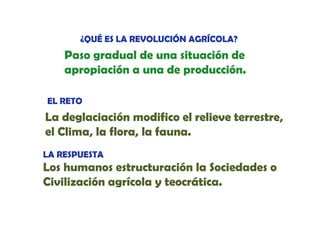 ¿QUÉ ES LA REVOLUCIÓN AGRÍCOLA?

Paso gradual de una situación de
apropiación a una de producción.
EL RETO

La d l i ió
L deglaciación modifico el relieve terrestre,
difi
l li
el Clima, la flora, la fauna.
LA RESPUESTA

Los h
L humanos estructuración la Sociedades o
t t
ió l S i d d
Civilización agrícola y teocrática.

 