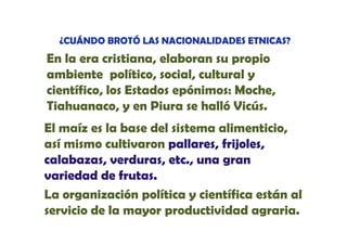 ¿CUÁNDO BROTÓ LAS NACIONALIDADES ETNICAS?

En la era cristiana, elaboran su propio
ambiente político, social, cultural y
,
p
,
científico, los Estados epónimos: Moche,
Tiahuanaco, y en Piura se halló Vicús.
El maíz es la base del sistema alimenticio,
así mismo cultivaron pallares, frijoles,
calabazas, verduras, etc., una gran
variedad de frutas.
La organización política y científica están al
servicio de la mayor productividad agraria.
i i d l
d i id d
i

 