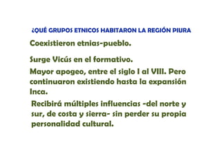 ¿QUÉ GRUPOS ETNICOS HABITARON LA REGIÓN PIURA

Coexistieron etnias-pueblo
etnias-pueblo.
Surge Vicús en el formativo.
Mayor apogeo, entre el siglo I al VIII. Pero
continuaron existiendo hasta la expansión
Inca.
Recibirá múltiples influencias -del norte y
sur,
sur de costa y sierra- sin perder su propia
personalidad cultural.

 