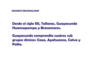 SEGUNDO REGIONALISMO

Desde el siglo XII, Tallanes, Guayacundo
Huancapampa y Bracamoros.
Guayacundo comprendía cuatros sub
grupos étnicos: Caxa, Ayahuanca, Calva y
Palta.

 