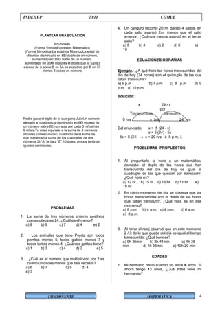 COMPONENTE MATEMÁTICA
INDEHUP 2 011 COMUL
PLANTEAR UNA ECUACIÓN
PROBLEMAS
1. La suma de tres números enteros positivos
consecutivos es 24. ¿Cuál es el menor?
a) 8 b) 9 c) 7 d) 4 e) 2
2. Los animales que tiene Pepita son todos
perritos menos 5; todos gatitos menos 7 y
todos loritos menos 4. ¿Cuántos gatitos tiene?
a) 1 b) 3 c) 4 d) 2 e) 5
3. ¿Cuál es el número que multiplicado por 2 es
cuatro unidades menos que tres veces 6?
a) 6 b) 7 c) 5 d) 4
e) 3
4. Un canguro recorrió 20 m. dando 4 saltos, en
cada salto avanzó 2m. menos que el salto
anterior. ¿Cuántos metros avanzó en el tercer
salto?
a) 8 b) 4 c) 2 d) 6 e)
10
ECUACIONES HORARIAS
Ejemplo.- ¿A qué hora las horas transcurridas del
día de hoy (24 horas) son el quíntuplo de las que
faltan transcurrir?
a) 6 p.m b) 7 p.m c) 8 p.m d) 9
p.m e) 10 p.m
Solución:
x 24 - x
por
Transcurridas transcurrir
0 hrs x hrs 24 hrs
Del enunciado: x = 5 (24 - x)
x = 5 (24) - 5x
6x = 5 (24) → x = 20 hrs ó 8 p.m. ζ
PROBLEMAS PROPUESTOS
1. Al preguntarle la hora a un matemático,
contestó: el duplo de las horas que han
transcurrido del día de hoy es igual al
cuádruple de las que quedan por transcurrir.
¿Qué hora es?
a) 12 hr. b) 15 hr. c) 16 hr. d) 11 hr. e)
18 hr.
2. En cierto momento del día se observa que las
horas transcurridas son el doble de las horas
que faltan transcurrir. ¿Qué hora es en ese
momento?
a) 6 p.m. b) 4 a.m. c) 4 p.m. d) 6 a.m.
e) 8 a.m.
3. Al mirar el reloj observó que en este momento
2 / 3 de lo que queda del día es igual al tiempo
transcurrido. ¿Qué hora es?
a) 9h 36min b) 8h 41min c) 4h 35
min d) 1h 36min e) 10h 20 min
EDADES
1. Mi hermano nació cuando yo tenía 6 años. Si
ahora tengo 13 años, ¿Qué edad tiene mi
hermanito?
Enunciado
(Forma Verbal)Expresión Matemática
(Forma Simbólica)La edad de MauricioLa edad de
Mauricio disminuido en 8El doble de un número,
aumentado en 35El doble de un número
aumentado en 35Mi edad es el doble que la tuyaEl
exceso de A sobre B es 5A es excedido por B en 57
menos 3 veces un número
Pedro gana el triple de lo que gana JulioUn número
elevado al cuadrado y disminuido en 6El exceso de
un número sobre 8En un aula por cada 5 niños hay
6 niñas.Tu edad equivale a la suma de 3 números
impares consecutivosEl cuadrado de la suma de
dos números.La suma de los cuadrados de dos
números.Si “A” le da a “B” 10 soles, ambos tendrían
iguales cantidades.
4
 