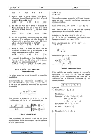 COMPONENTE MATEMÁTICA
INDEHUP 2 011 COMUL
a) 6 b) 3 c) 7 d) 8 e) 9
2. Marcia tiene 8 años menos que Karla.
¿Cuántos tendrá Marcia dentro de 3 años si
entre las 2 tienen 64 años?
a) 39 b) 31 c) 32 d) 40 e) 52
3. La edad de Juan es el doble de la edad de
María. Si hace 15 años era el triple de la edad
de María en ese entonces. ¿Qué edad tiene
María?
a) 30 b) 35 c) 40 d) 45 e) 60
4. Al ser preguntada Jacqueline por su edad
contestó: Si al triple de mi edad le quito 16
años tendría lo que falta para tener 100 años.
¿Qué edad tendría dentro de 5 años?
a) 29 b) 34 c) 32 d) 30 e) 33
5. Hace 6 años, La edad de Pedro era el
quíntuplo de la de Ana y actualmente es el
triple. Hallar la edad actual del mayor.
a) 34 b) 35 c) 36 d) 37 e) 38
6. La edad de Judith es el triple de la edad de
Karina y dentro de 10 años será el doble.
¿Cuáles son las edades actuales?
a) 27; 9 b) 30;10 c) 45;15 d) 32;12 e)N.A
RESOLUCIÓN DE ECUACIONES
CUADRÁTICAS
No existe una única forma de escribir la ecuación
cuadrática.
Generalmente las ecuaciones cuadráticas se
presentan de la forma polinómica: f(x) = ax2
+ bx +
c la que se resuelve mediante la ecuación
cuadrática
Por ejemplo, la ecuación 2x2
+ 5x + 3 = 0 de
coeficientes a = 2, b = 5, c = 3, se resuelve así:
CASOS ESPECIALES
Las ecuaciones de segundo grado de los tipos
siguientes se llaman incompletas porque les falta
uno de los términos:
ax2
+ bx = 0
ax2
+ c = 0
Se pueden resolver aplicando la fórmula general,
pero es más cómodo resolverlas despejando
directamente la x.
En el primer caso, ax2
+ bx = 0 → (ax + b)x = 0
Una solución es x = 0 y la otra se obtiene
resolviendo la ecuación lineal ax + b = 0.
Por ejemplo: 3x2
+ 5x = 0 →(3x + 5)x = 0 →
3x + 5 = 0 ó x = 0, despejando x concluimos que
las soluciones son) x = 0 y x = – 5/3.
En el segundo caso, ax2
+ c = 0 → ax2
= – c
→ x2
= – c/a
→
Por ejemplo: 3x2
- 17 = 0 → 3x2 = 17
→
Método de Factorización
Este método es usado cuando la expresión
cuadrática 2
0ax bx c+ + = es fácil de poder
factorizar y su procedimiento se basa en la
aplicación de la siguiente propiedad de los
números reales.
0 0 0a b a ó b× = ⇔ = =
Ejemplos:
1. Resuelve: 2
4 5 0x x− − =
Resolución:
Factoriza:
2
4 5 ( 5)( 1)x x x x− − = − +
( 5)( 1) 0x x− + =
5 0 1 0x ó x− = + =
Resultando: 5 1x ó x= = −
Es decir: { }. 1,5C S = −
2. Resuelve: 2
3 5 2 0x x− + =
5
 