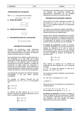 COMPONENTE MATEMÁTICA
INDEHUP 2 011 COMUL
PROPIEDADES DE LAS RAICES.
Sean 1x y 2x las raíces de la ecuación:
2
0, 0ax bx c a+ + = ≠
A. SUMA DE RAÍCES:
1 2
b
x x
a
+ =
B. PRODUCTO DE RAÍCES:
1 2
c
x x
a
× =
C. RECONSTRUCCIÓN DE LA ECUACIÓN:
2
1 2 1 2( ) ( ) 0x x x x x x− + + × =
SISTEMA DE ECUACIONES:
Conjunto de ecuaciones cuyas soluciones
comunes se pretende hallar. Para indicar que
varias ecuaciones forman un sistema, se abarca el
conjunto de todas ellas con una llave.
Las ecuaciones de un sistema suelen tener dos o
más incógnitas, por lo que cada una de ellas
puede tener infinitas soluciones. Se llama solución
del sistema a una solución común a todas las
ecuaciones que lo forman. Resolver un sistema de
ecuaciones es hallar todas sus soluciones o
concluir que no tiene solución. Si dos sistemas de
ecuaciones tienen las mismas soluciones o ambos
carecen de solución, se dice que son equivalentes.
Los sistemas de ecuaciones sin solución se llaman
incompatibles y los que tienen solución,
compatibles.
Por ejemplo, el sistema formado por las
ecuaciones 2x - 5y = 16 y 4x + y = 10 se expresa
así
La solución de este sistema es x = 3, y = -2
porque es solución de ambas ecuaciones. Es, por
tanto, un sistema compatible.
El sistema es incompatible, pues no tiene solución.
Los sistemas de ecuaciones lineales son
especialmente interesantes por las múltiples
aplicaciones que tienen en diversas ciencias.
SISTEMAS DE ECUACIONES LINEALES:
Una ecuación con varias incógnitas es lineal si es
de la forma ax + by = c, ax + by + cz = d,…, es
decir, si las incógnitas aparecen sin exponentes
(elevadas a 1).
Un sistema de ecuaciones lineales compatible, o
bien tiene solución única (es determinado), o tiene
infinitas soluciones (es indeterminado).
Existen varios métodos elementales para resolver
sistemas de ecuaciones: el método de sustitución,
el método de igualación y el método de reducción.
A continuación se aplican en la resolución de
sistemas de dos ecuaciones con dos incógnitas.
El método de sustitución consiste en despejar
una de las incógnitas en una de las ecuaciones y
sustituir su expresión en la otra, la cual se
transformará en una ecuación con una incógnita
que se puede resolver. Una vez conocido el valor
de dicha incógnita se obtiene, de inmediato, el
valor de la otra.
Para resolver el sistema por el método de
sustitución conviene despejar la y de la segunda
ecuación:
y = 10 – 4x (ahora se sustituye su valor en la
primera) 2x - 5.(10 – 4x) = 16
Se resuelve la ecuación resultante, pues sólo tiene
una incógnita:
2x – 50 + 20x = 16 entonces: 22. x = 66
x = 66:22 = 3
Ahora el valor de x se sustituye en la expresión de
y obtenida antes:
y = 10 – 4x = 10 – 4 · 3 = 10 – 12 = – 2
Se ha obtenido así la solución x = 3, y = – 2.
El método de igualación consiste en despejar la
misma incógnita en las dos ecuaciones e igualar
sus expresiones, obteniendo así una ecuación con
una incógnita. Una vez resuelta se obtiene
fácilmente el valor de la otra incógnita.
6
 