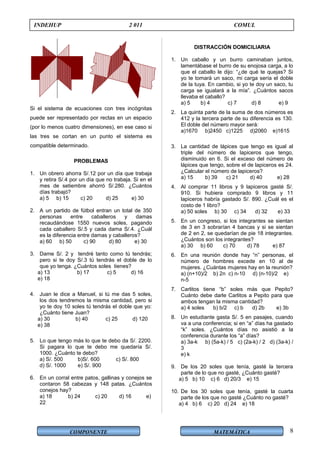 COMPONENTE MATEMÁTICA
INDEHUP 2 011 COMUL
Si el sistema de ecuaciones con tres incógnitas
puede ser representado por rectas en un espacio
(por lo menos cuatro dimensiones), en ese caso si
las tres se cortan en un punto el sistema es
compatible determinado.
PROBLEMAS
1. Un obrero ahorra S/.12 por un día que trabaja
y retira S/.4 por un día que no trabaja. Si en el
mes de setiembre ahorró S/.280. ¿Cuántos
días trabajó?
a) 5 b) 15 c) 20 d) 25 e) 30
2. A un partido de fútbol entran un total de 350
personas entre caballeros y damas
recaudándose 1550 nuevos soles, pagando
cada caballero S/.5 y cada dama S/.4. ¿Cuál
es la diferencia entre damas y caballeros?
a) 60 b) 50 c) 90 d) 80 e) 30
3. Dame S/. 2 y tendré tanto como tú tendrás;
pero si te doy S/.3 tú tendrás el doble de lo
que yo tenga. ¿Cuántos soles tienes?
a) 13 b) 17 c) 5 d) 16
e) 18
4. Juan le dice a Manuel, si tú me das 5 soles,
los dos tendremos la misma cantidad, pero si
yo te doy 10 soles tú tendrás el doble que yo:
¿Cuánto tiene Juan?
a) 30 b) 40 c) 25 d) 120
e) 38
5. Lo que tengo más lo que te debo da S/. 2200.
Si pagara lo que te debo me quedaría S/.
1000. ¿Cuánto te debo?
a) S/. 500 b)S/. 600 c) S/. 800
d) S/. 1000 e) S/. 900
6. En un corral entre patos, gallinas y conejos se
contaron 58 cabezas y 148 patas. ¿Cuántos
conejos hay?
a) 18 b) 24 c) 20 d) 16 e)
22
DISTRACCIÓN DOMICILIARIA
1. Un caballo y un burro caminaban juntos,
lamentábase el burro de su enojosa carga, a lo
que el caballo le dijo: “¿de qué te quejas? Si
yo te tomará un saco, mi carga sería el doble
de la tuya. En cambio, si yo te doy un saco, tu
carga se igualará a la mía”. ¿Cuántos sacos
llevaba el caballo?
a) 5 b) 4 c) 7 d) 8 e) 9
2. La quinta parte de la suma de dos números es
412 y la tercera parte de su diferencia es 130.
El doble del número mayor será:
a)1670 b)2450 c)1225 d)2060 e)1615
3. La cantidad de lápices que tengo es igual al
triple del número de lapiceros que tengo,
disminuido en 6. Si el exceso del número de
lápices que tengo, sobre el de lapiceros es 24.
¿Calcular el número de lapiceros?
a) 15 b) 39 c) 21 d) 40 e) 28
4. Al comprar 11 libros y 9 lapiceros gasté S/.
910. Si hubiera comprado 9 libros y 11
lapiceros habría gastado S/. 890. ¿Cuál es el
costo de 1 libro?
a) 50 soles b) 30 c) 34 d) 32 e) 33
5. En un congreso, si los integrantes se sientan
de 3 en 3 sobrarían 4 bancas y si se sientan
de 2 en 2, se quedarían de pie 18 integrantes.
¿Cuántos son los integrantes?
a) 30 b) 60 c) 70 d) 78 e) 87
6. En una reunión donde hay “n” personas, el
número de hombres excede en 10 al de
mujeres. ¿Cuántas mujeres hay en la reunión?
a) (n+10)/2 b) 2n c) n-10 d) (n-10)/2 e)
n-5
7. Carlitos tiene “b” soles más que Pepito?
Cuánto debe darle Carlitos a Pepito para que
ambos tengan la misma cantidad?
a) 4 soles b) b/2 c) b d) 2b e) 3b
8. Un estudiante gasta S/. 5 en pasajes, cuando
va a una conferencia; si en “a” días ha gastado
“k” soles. ¿Cuántos días no asistió a la
conferencia durante los “a” días?
a) 3a-k b) (5a-k) / 5 c) (2a-k) / 2 d) (3a-k) /
3
e) k
9. De los 20 soles que tenía, gasté la tercera
parte de lo que no gasté, ¿Cuánto gasté?
a) 5 b) 10 c) 6 d) 20/3 e) 15
10. De los 30 soles que tenía, gasté la cuarta
parte de los que no gasté ¿Cuánto no gasté?
a) 4 b) 6 c) 20 d) 24 e) 18
8
 
