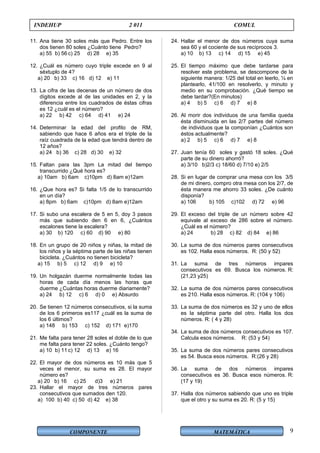 COMPONENTE MATEMÁTICA
INDEHUP 2 011 COMUL
11. Ana tiene 30 soles más que Pedro. Entre los
dos tienen 80 soles ¿Cuánto tiene Pedro?
a) 55 b) 56 c) 25 d) 28 e) 35
12. ¿Cuál es número cuyo triple excede en 9 al
séxtuplo de 4?
a) 20 b) 33 c) 16 d) 12 e) 11
13. La cifra de las decenas de un número de dos
dígitos excede al de las unidades en 2, y la
diferencia entre los cuadrados de éstas cifras
es 12 ¿cuál es el número?
a) 22 b) 42 c) 64 d) 41 e) 24
14. Determinar la edad del profito de RM,
sabiendo que hace 6 años era el triple de la
raíz cuadrada de la edad que tendrá dentro de
12 años?
a) 24 b) 36 c) 28 d) 30 e) 32
15. Faltan para las 3pm La mitad del tiempo
transcurrido ¿Qué hora es?
a) 10am b) 6am c)10pm d) 8am e)12am
16. ¿Que hora es? Si falta 1/5 de lo transcurrido
en un día?
a) 8pm b) 6am c)10pm d) 8am e)12am
17. Si subo una escalera de 5 en 5, doy 3 pasos
más que subiendo den 6 en 6, ¿Cuántos
escalones tiene la escalera?
a) 30 b) 120 c) 60 d) 90 e) 80
18. En un grupo de 20 niños y niñas, la mitad de
los niños y la séptima parte de las niñas tienen
bicicleta. ¿Cuántos no tienen bicicleta?
a) 15 b) 5 c) 12 d) 9 e) 10
19. Un holgazán duerme normalmente todas las
horas de cada día menos las horas que
duerme ¿Cuántas horas duerme diariamente?
a) 24 b) 12 c) 6 d) 0 e) Absurdo
20. Se tienen 12 números consecutivos, si la suma
de los 6 primeros es117 ¿cuál es la suma de
los 6 últimos?
a) 148 b) 153 c) 152 d) 171 e)170
21. Me falta para tener 28 soles el doble de lo que
me falta para tener 22 soles. ¿Cuánto tengo?
a) 10 b) 11 c) 12 d) 13 e) 16
22. El mayor de dos números es 10 más que 5
veces el menor, su suma es 28. El mayor
número es?
a) 20 b) 16 c) 25 d)3 e) 21
23. Hallar el mayor de tres números pares
consecutivos que sumados den 120.
a) 100 b) 40 c) 50 d) 42 e) 38
24. Hallar el menor de dos números cuya suma
sea 60 y el cociente de sus recíprocos 3.
a) 10 b) 13 c) 14 d) 15 e) 45
25. El tiempo máximo que debe tardarse para
resolver este problema, se descompone de la
siguiente manera: 1/25 del total en leerlo, ¼ en
plantearlo, 41/100 en resolverlo, y minuto y
medio en su comprobación. ¿Qué tiempo se
debe tardar?(En minutos)
a) 4 b) 5 c) 6 d) 7 e) 8
26. Al morir dos individuos de una familia queda
ésta disminuida en las 2/7 partes del número
de individuos que la componían ¿Cuántos son
éstos actualmente?
a) 2 b) 5 c) 6 d) 7 e) 8
27. Juan tenía 60 soles y gastó 18 soles. ¿Qué
parte de su dinero ahorró?
a) 3/10 b)2/3 c) 18/60 d) 7/10 e) 2/5
28. Si en lugar de comprar una mesa con los 3/5
de mi dinero, compro otra mesa con los 2/7, de
ésta manera me ahorro 33 soles. ¿De cuánto
disponía?
a) 106 b) 105 c)102 d) 72 e) 96
29. El exceso del triple de un número sobre 42
equivale al exceso de 286 sobre el número.
¿Cuál es el número?
a) 24 b) 28 c) 82 d) 84 e) 86
30. La suma de dos números pares consecutivos
es 102. Halla esos números. R: (50 y 52)
31. La suma de tres números impares
consecutivos es 69. Busca los números. R:
(21,23 y25)
32. La suma de dos números pares consecutivos
es 210. Halla esos números. R: (104 y 106)
33. La suma de dos números es 32 y uno de ellos
es la séptima parte del otro. Halla los dos
números. R: ( 4 y 28)
34. La suma de dos números consecutivos es 107.
Calcula esos números. R: (53 y 54)
35. La suma de dos números pares consecutivos
es 54. Busca esos números. R:(26 y 28)
36. La suma de dos números impares
consecutivos es 36. Busca esos números. R:
(17 y 19)
37. Halla dos números sabiendo que uno es triple
que el otro y su suma es 20. R: (5 y 15)
9
 