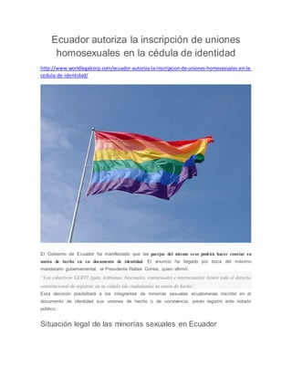 Ecuador autoriza la inscripción de uniones 
homosexuales en la cédula de identidad 
http://www.worldlegalcorp.com/ecuador-autoriza-la-inscripcion-de-uniones-homosexuales-en-la-cedula- 
de-identidad/ 
El Gobierno de Ecuador ha manifestado que las parejas del mismo sexo podrán hacer constar su 
unión de hecho en su documento de identidad. El anuncio ha llegado por boca del máximo 
mandatario gubernamental, el Presidente Rafael Correa, quien afirmó: 
“Los colectivos GLBTI (gais, lesbianas, bisexuales, transexuales e intersexuales) tienen todo el derecho 
constitucional de registrar en su cédula (de ciudadanía) su unión de hecho”. 
Esta decisión posibilitará a los integrantes de minorías sexuales ecuatorianas inscribir en el 
documento de identidad sus uniones de hecho o de convivencia, previo registro ante notario 
público. 
Situación legal de las minorías sexuales en Ecuador 
 