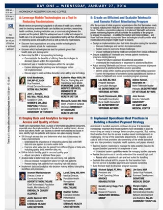D ay O n e — W e d n e s d ay, J a n u a ry 2 7 , 2 0 1 6
8:00 am –
8:30 am Workshop Registration and coffee
8:30 am –
11:45 am
The
Workshops
are not part
of the live
or archived
webcast
A: Leverage Mobile Technologies as a Tool in
Reducing Readmissions
Mobile devices are growing in popularity in all areas of health care,whether
used for checking reviews of health care facilities and providers,researching
health conditions,tracking medication use,or communicating between the
provider and the patient. With this widespread use of mobile technologies for
health care,it is not surprising to see organizations testing out their effectiveness
on improving access and quality of care as well as reducing readmissions.
•	Discover how organizations are using mobile technologies to
monitor patients at risk for readmission
•	Uncover which technologies are best for patients given their
health state and demographic
•	Determine the ROI of incorporating technology
–	 Communicate the benefits of utilizing these technologies to
decision makers within the organization
•	Implement use of mobile technologies within the care plan
–	 Explore strategies for piloting new technologies before
full implementation
–	Discuss ways to avoid workflow disruption when adding new technology
	 Kristi Henderson,
DNP, NP-BC, FAEN
Vice President,
Virtual Care and Innovation
Seton Healthcare
	 John L. Semple,
MD, MSc, FRCSC, FACS
Surgeon in Chief,
Women’s College
Hospital; Professor,
Department of Surgery
University of Toronto
	 Katherine Major MSN, RN
Director, Caring Way and
Transitional Care Model
Penn Home Care and
Hospice Services,
University of
Pennsylvania
Health System
	 Michael S. Sabel, MD, FACS
Chief, Division of Surgical
Oncology, University
of Michigan
Health System
B: Create an Efficient and Scalable Telehealth
and Remote Patient Monitoring Program
After the success of initial programs, organizations often find themselves ready
to expand, realizing their initial plan may have been created with too narrow a
focus. Therefore, organizations planning to implement Telehealth and remote
patient monitoring programs should consider the scalability of the program
to prepare for expansion – in addition to creation and implementation – and
those that have already incorporated these technologies should consider what
modifications the program might require to expand.
•	Design an implementation plan that limits disruption during the transition
–	Discuss challenges and barriers to implementation
–	 Explore ways to overcome these challenges
–	Uncover methods for training health care providers from various professions
•	 Ensure scalability of Telehealth and remote patient monitoring
programs during planning
–	 Prepare for future expansion to additional specialties
–	Understand the implications of expansion to additional facilities
•	Adjust existing Telehealth and remote monitoring processes to prepare
for expansion to additional facilities and/or specialties
–	Identify areas within existing programs that might delay expansion
–	 Examine the importance of consistency across specialties and facilities in
relation to Telehealth and remote monitoring program processes
	Lisa Bell, BS, MEd
Program Manager,
Curriculum Manager
US Department of
Veterans Affairs
	David Chmielewski, MBA
Telehealth Coordinator,
Rural Health Consultant
US Department of
Veterans Affairs
	 Andrea Hannan,
MSN/MHA RN
Home Telehealth Master
Preceptor,US Department
of Veterans Affairs
	 John Kornak
Director, Telehealth
University
of Maryland
Medical Center
C: Employ Data and Analytics to Improve
Access and Quality of Care
Health care organizations have a surplus of information about their consumers,
especially since the implementation of the electronic medical record. Access
to this data allows health care facilities to identify inefficiencies and issues in
care, identify high risk patients, and improve care plans moving forward.
•	Sift through excess data and determine what data is necessary to
make improvements
–	Understand the importance of integrating claims data with EMR
data into one system to create usable data
–	 Examine what value can be gained from different types of data sets,
including quality data, retention data, etc.
•	Utilize data to identify gaps in care and quality gaps
–	Adjust care plans to address these gaps
•	Analyze data to determine high-risk and rising-risk patients
–	Discuss disease management plans for high-risk patients
–	 Prevent rising-risk patients from reaching high-risk status
•	Implement data and analytics into decision making without disrupting
workflow and processes
	 Arumani Manisundaram
Director, Center or
Connected Health
Adventist HealthCare
Chief Technologist, Population
Health, Mid-Atlantic ACO
OneHealth Quality
Alliance
	 Justin Spencer, MPA
Director, Analytics
Steward Health
Care Network
	 Lara F. Terry, MD, MPH
Medical Director,
Population Health
Management
Partners
Healthcare
	 Heather Trafton
Executive Director,
Performance
Management
Steward Health
Care Network
D: Implement Operational Best Practices in
Building a Bundled Payment Strategy
As interest in bundled payments continues to grow, it is becoming
increasingly important that health systems have strategies in place to
ensure they are ready to manage these complex programs. But, making
this transition from fee-for-service to value-based reimbursements is
challenging. On top of the systematic adjustments, it requires a vast
cultural shift in how providers take ownership of the whole episode of
care and how providers, hospitals, health systems, and payers interact.
•	 Examine system readiness to manage the data analytics required to
support bundled payments for an episode of care
–	Understand system capabilities needed for managing bundled payments
•	Review the continuum of care to understand the areas of high cost
–	Assess what episodes of care are best suited for bundling
•	 Evaluate the cultural shift to prepare for the transition from
fee-for-service to bundled payments and episode ownership
•	 Build the best team to structure program success
	 Michael Spigel, PT, MHA
President and
Chief Operating Officer
Brooks
Rehabilitation
	 Gerald (Jerry) Rupp, Ph.D.
Director,
Research Programs
Signature Medical
Group
	 Jim Gera, MBA
Senior Vice President,
Business Development
Signature
Medical Group
	 Margie Zeglen,
RHIA, MBA, FACHE
Administrative Director,
Network Development
and Analytics, Palos
Community Hospital
Thereisa15minutecoffeeandnetworkingbreakfrom10:00am–10:15am
 