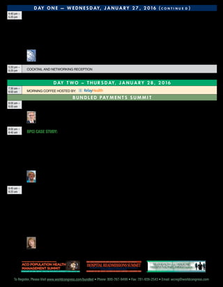To Register, Please Visit www.worldcongress.com/bundled • Phone: 800-767-9499 • Fax: 781-939-2543 • Email: wcreg@worldcongress.comTo Register, Please Visit www.worldcongress.com/bundled • Phone: 800-767-9499 • Fax: 781-939-2543 • Email: wcreg@worldcongress.com
D ay O n e — W e d n e s d ay, J a n u a ry 2 7 , 2 0 1 6 ( c o n t i n u e d )
4:40 pm –
5:20 pm Create Sustainable Value-Based Reimbursement Programs
As organizations continue to move toward value-based reimbursement programs, bundled reimbursement models stand out as an opportunity to
achieve value for all constituents including payers, providers, and consumers. But while many organizations are just now launching bundled methods, it
is important that they design their programs for sustainability. In this session, address the long-term viability of bundled programs for improved quality,
more efficient care, and economics that share value across providers, payers, and consumers.
•	 Explore the reasons behind why bundled strategies fail to create sustainable models
•	Learn about aligning provider economics through operational transparency
•	Understand the patient’s role in achieving value for providers and payers
	 John W. Adams Jr.
President and Chief Executive Officer
Global Healthcare Alliance, Inc.
5:20 pm –
6:20 pm Cocktail and Networking Reception
D AY T WO – Th u r s d ay, J a n u a ry 2 8 , 2 0 1 6
7:30 am –
8:00 am Morning Coffee hosted by:
B u n dl e d Pay m e n t s S u mm i t
8:00 am –
8:05 am Chairperson’s Welcome and Review of Day One				
	 Jan Vest
Chief Executive Officer
Signature Medical Group
8:05 am –
8:45 am BPCI Case Study: Improve Patient Satisfaction and Reduce Readmissions with Episode-Base Payment Models
Making the BPCI work in a health system takes time and investment. But this pilot program has shown significant promise as more organizations
are voluntarily taking on risk. While many are talking about bundled payments, the number of organizations with first-hand experience in managing
successful models is relatively low. In this session, hear how Catholic Health Initiatives (CHI) implemented BPCI and is achieving positive outcomes in this
value-based model.
•	Discuss the CHI population health strategy that includes a focus on Clinically Integrated Networks (CINs) and providing care management across the
care continuum
•	Understand the change management components required and how organizations must adapt to succeed in episode-based payment models
•	Hear how CHI reduced readmissions by 46% in their first year of the BPCI Program
	Tamara Cull, DHA, MSW, LCSW, ACM
National Director, Population Health Account Management
Catholic Health Initiatives
8:45 am –
9:25 am Examine Best Practices in Contracting with Private Payers around Bundled Payment Models
A great deal of the discussion about bundled payments to date is centered on CMS’s BPCI pilot and proposed CCJR that will impact traditional Medicare
enrollees. However, private payers are not waiting for the results of CMS efforts to roll out their own bundled payment contracts. In this session, hear
what private payers look for when making bundled payment contracts and discuss best practices in partnering with payers to improve clinical outcomes
and reduce the cost of care for Medicare Advantage, Managed Medicaid, and commercially insured members.
•	 Understand how private payers’ interests in episode-based payment models differ from those of CMS
•	 Discuss strategies for building partnerships with private payers around bundled payment models that build upon current delivery models such as
PCMH and ACOs
•	 Understand what data analyses health systems need to have completed in order to negotiate bundled payment contracts with private payers
•	 Hear what data requests health systems should seek from payers that will support ongoing analysis and inform care redesign to ensure long-term
partnerships across the continuum of care
	 Susan Nedza, MD, MBA
Senior Vice President of Clinical Outcomes Management, MPA Healthcare Solutions
Former Chief Medical Officer at the Centers for Medicare and Medicaid Services (CMS)
C o - l o c at e d w i t h :
J a n u a r y 2 7 - 2 8 , 2 0 1 6 • H i l t o n A t l a n t a A i r p o r t • A t l a n t a , G A
ACO Population Health
Management Summit
The Care Coordination and Technology Congress 2nd Annual
telehealthand Remote
patientmonitoringsummit
telehealthand Remote
patientmonitoringsummit
The Care Coordination and Technology Congress 4th AnnualThe Care Coordination and Technology Congress 4th Annual
D e v e l o p i n g S u c c e ss f u l S t r a t e g i e s f o r i m p l e m e n t i n g
a n d s u s t a i n i n g a R e m o t e M o n i t o r i n g P r o g r a m
J a n u a r y 2 7 - 2 8 , 2 0 1 6 • H i l t o n A t l a n t a A i r p o r t • a t l a n t a , g a
HospitalReadmissionssummit
T h e C a r e C o o r d i n at i o n a n d T e c h n o l o g y C o n g r e s s 7 t h A n n u a l
Identify At-Risk Patients and Engage Providers Across the Care Continuum
to Improve Outcomes and Reduce Costs
J a n u a r y 2 7 - 2 8 , 2 0 1 6 • H i l t o n At l a n t a A i r p o r t • At l a n t a , GA
 