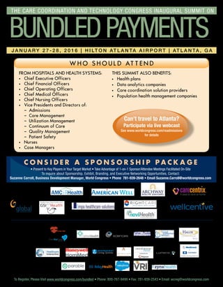 From Hospitals and Health Systems:
·	 Chief Executive Officers
·	 Chief Financial Officers
·	 Chief Operating Officers
·	 Chief Medical Officers
·	 Chief Nursing Officers
·	Vice Presidents and Directors of:
	 – Admissions
	 – Care Management
	 – Utilization Management
	 – Continuum of Care
	 – Quality Management
	 – Patient Safety
·	Nurses
·	 Case Managers
This Summit Also Benefits:
·	Health plans
·	Data analytics companies
·	 Care coordination solution providers
·	 Population health management companies
w h o s h o u l d att e n d
Can’t travel to Atlanta?
Participate via live webcast
See www.worldcongress.com/readmissions
for details
C O N S I D E R A S P O N S O R S H I P P A C K A G E
• Present to Key Players in Your Target Market • Take Advantage of 1-on-1 Sponsor/Attendee Meetings Facilitated On-Site
To inquire about Sponsorship, Exhibit, Branding, and Executive Networking Opportunities, Contact:
Suzanne Carroll, Business Development Manager, World Congress • Phone 781-939-2648 • Email Suzanne.Carroll@worldcongress.com
To Register, Please Visit www.worldcongress.com/bundled • Phone: 800-767-9499 • Fax: 781-939-2543 • Email: wcreg@worldcongress.comTo Register, Please Visit www.worldcongress.com/bundled • Phone: 800-767-9499 • Fax: 781-939-2543 • Email: wcreg@worldcongress.com
Develop Successful Episode-Based Payment Strategies through Post-Acute Care Partnerships and Enhanced Physician Engagement
J a n u a r y 2 7 - 2 8 , 2 0 1 6 | H i lt o n At l a n ta A i rp o r t | At l a n ta , G A
bundledpayments
The Care Coordination and Technology Congress inaugural summit on
Educational
underwriters
mpahealthcaresolutions
Exhibitors
 